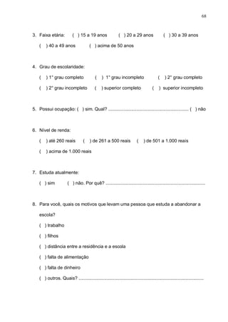 68



3. Faixa etária:           ( ) 15 a 19 anos                 ( ) 20 a 29 anos                ( ) 30 a 39 anos

    (   ) 40 a 49 anos                 ( ) acima de 50 anos



4. Grau de escolaridade:

    (   ) 1° grau completo                 (    ) 1° grau incompleto                    (    ) 2° grau completo

    (   ) 2° grau incompleto               (    ) superior completo                 (    ) superior incompleto



5. Possui ocupação: ( ) sim. Qual? ............................................................... ( ) não



6. Nível de renda:

    (   ) até 260 reais            (   ) de 261 a 500 reais              (    ) de 501 a 1.000 reais

    (   ) acima de 1.000 reais



7. Estuda atualmente:

    ( ) sim             ( ) não. Por quê? ..............................................................................



8. Para você, quais os motivos que levam uma pessoa que estuda a abandonar a

    escola?

    ( ) trabalho

    ( ) filhos

    ( ) distância entre a residência e a escola

    ( ) falta de alimentação

    ( ) falta de dinheiro

    ( ) outros. Quais? ..................................................................................................
 