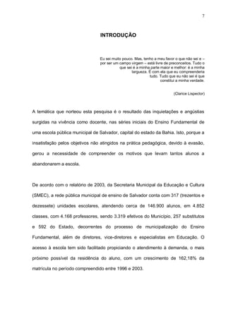 7



                                 INTRODUÇÃO



                                 Eu sei muito pouco. Mas, tenho a meu favor o que não sei e –
                                 por ser um campo virgem – está livre de preconceitos. Tudo o
                                            que sei é a minha parte maior e melhor: é a minha
                                                   largueza. É com ela que eu compreenderia
                                                             tudo. Tudo que eu não sei é que
                                                                    constitui a minha verdade.


                                                                           (Clarice Lispector)



A temática que norteou esta pesquisa é o resultado das inquietações e angústias

surgidas na vivência como docente, nas séries iniciais do Ensino Fundamental de

uma escola pública municipal de Salvador, capital do estado da Bahia. Isto, porque a

insatisfação pelos objetivos não atingidos na prática pedagógica, devido à evasão,

gerou a necessidade de compreender os motivos que levam tantos alunos a

abandonarem a escola.



De acordo com o relatório de 2003, da Secretaria Municipal da Educação e Cultura

(SMEC), a rede pública municipal de ensino de Salvador conta com 317 (trezentos e

dezessete) unidades escolares, atendendo cerca de 146.900 alunos, em 4.852

classes, com 4.168 professores, sendo 3.319 efetivos do Município, 257 substitutos

e 592 do Estado, decorrentes do processo de municipalização do Ensino

Fundamental, além de diretores, vice-diretores e especialistas em Educação. O

acesso à escola tem sido facilitado propiciando o atendimento à demanda, o mais

próximo possível da residência do aluno, com um crescimento de 162,18% da

matrícula no período compreendido entre 1996 e 2003.
 
