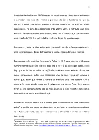 8



Os dados divulgados pela SMEC acerca do crescimento do número de matriculados

é animador, mas isso não elimina a preocupação dos educadores no que diz

respeito à evasão. Na escola pesquisada existem, atualmente, cerca de 950 alunos

matriculados. No período compreendido entre 2000 e 2003, a matrícula anual girou

em torno de 850 a 900 alunos e a evasão, entre 149 e 185 alunos, o que representa

uma evasão de 19% dos matriculados, conforme dados da própria escola.



No contexto deste trabalho, entende-se por evasão escolar o fato de o educando,

uma vez matriculado, deixar de freqüentar a escola, independente dos motivos.



Docentes da rede municipal de ensino de Salvador, há 5 anos, têm percebido que o

número de matriculados no início de cada ano é de 40 a 50 alunos por classe, e que

logo que se iniciam as aulas, a freqüência começa a sofrer redução: alunos que

nunca comparecem, outros que freqüentam uma ou duas vezes por semana, e

outros que, assim que obtêm o número da matrícula para que possam fazer a

carteira de passe escolar (smartcard), deixam de ir à escola. Os motivos que os

levam a este comportamento são os mais diversos, e esse trabalho monográfico

teve como eixo central a sua identificação.



Percebe-se naquela escola, que é voltada para o atendimento de uma comunidade

pobre1, o conflito que cerca os educandos: por um lado, a vontade ou necessidade

de estudar, por outro, todas as necessidades e problemas inerentes aos menos

favorecidos.

1
  Conforme dados da Revista Veja, 13 maio 1999, adquiridos por esta do IBGE/1999, faz parte da classe pobre
vigias, serventes de pedreiros, ambulantes e outros trabalhadores sem qualificação, e que têm renda de até dois
salários mínimos, disponível no site http://www.geocities.com/Paris/Rue/5045/CLASSES.HTM
 