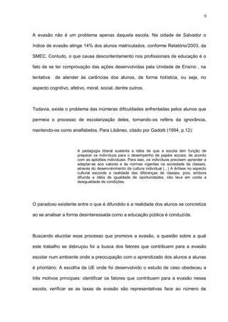 9



A evasão não é um problema apenas daquela escola. Na cidade de Salvador o

índice de evasão atinge 14% dos alunos matriculados, conforme Relatório/2003, da

SMEC. Contudo, o que causa descontentamento nos profissionais de educação é o

fato de se ter comprovação das ações desenvolvidas pela Unidade de Ensino , na

tentativa   de atender às carências dos alunos, de forma holística, ou seja, no

aspecto cognitivo, afetivo, moral, social, dentre outros.



Todavia, existe o problema das inúmeras dificuldades enfrentadas pelos alunos que

permeia o processo de escolarização deles, tornando-os reféns da ignorância,

mantendo-os como analfabetos. Para Libâneo, citado por Gadotti (1994, p.12):



                       A pedagogia liberal sustenta a idéia de que a escola tem função de
                       preparar os indivíduos para o desempenho de papéis sociais, de acordo
                       com as aptidões individuais. Para isso, os indivíduos precisam aprender a
                       adaptar-se aos valores e às normas vigentes na sociedade de classes,
                       através do desenvolvimento da cultura individual (...) A ênfase no aspecto
                       cultural esconde a realidade das diferenças de classes, pois, embora
                       difunda a idéia de igualdade de oportunidades, não leva em conta a
                       desigualdade de condições.




O paradoxo existente entre o que é difundido e a realidade dos alunos se concretiza

ao se analisar a forma desinteressada como a educação pública é conduzida.



Buscando elucidar esse processo que promove a evasão, a questão sobre a qual

este trabalho se debruçou foi a busca dos fatores que contribuem para a evasão

escolar num ambiente onde a preocupação com o aprendizado dos alunos e alunas

é prioritário. A escolha da UE onde foi desenvolvido o estudo de caso obedeceu a

três motivos principais: identificar os fatores que contribuem para a evasão nessa

escola; verificar se as taxas de evasão são representativas face ao número de
 