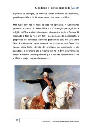 Cidadania e Profissionalidade 2010

expulsou os monges, os edifícios foram deixados ao abandono,
grande quantidade de livros e manuscritos foram perdidos.


Mas tudo isso não é nada ao lado da apostasia. A Constituinte
provocou o cisma. A Assembléia e a Convenção perseguiram a
religião católica e descristianizaram sistematicamente a França. O
resultado é fácil de ver: em 1801, no momento da Concordata, a
proporção de franceses católicos praticantes caiu de 99% para
50%. A metade da nação francesa deu as costas para Deus. Um
século mais tarde, depois de prodígios de apostolado e de
santidade, o inventário era o mesmo: em 1914, 50% dos franceses
fazem a Páscoa. O que quer dizer que a metade perdida entre 1789
e 1801, a Igreja nunca mais recuperou.




  10
                            Cristina Sintra, Delfina Ferreira e Margarida Rodrigues
 