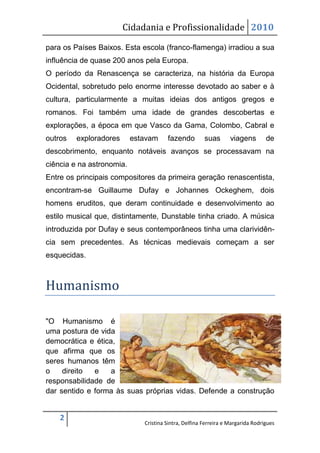 Cidadania e Profissionalidade 2010

para os Países Baixos. Esta escola (franco-flamenga) irradiou a sua
influência de quase 200 anos pela Europa.
O período da Renascença se caracteriza, na história da Europa
Ocidental, sobretudo pelo enorme interesse devotado ao saber e à
cultura, particularmente a muitas ideias dos antigos gregos e
romanos. Foi também uma idade de grandes descobertas e
explorações, a época em que Vasco da Gama, Colombo, Cabral e
outros   exploradores      estavam     fazendo         suas       viagens        de
descobrimento, enquanto notáveis avanços se processavam na
ciência e na astronomia.
Entre os principais compositores da primeira geração renascentista,
encontram-se Guillaume Dufay e Johannes Ockeghem, dois
homens eruditos, que deram continuidade e desenvolvimento ao
estilo musical que, distintamente, Dunstable tinha criado. A música
introduzida por Dufay e seus contemporâneos tinha uma clarividên-
cia sem precedentes. As técnicas medievais começam a ser
esquecidas.



Humanismo

"O Humanismo é
uma postura de vida
democrática e ética,
que afirma que os
seres humanos têm
o    direito  e    a
responsabilidade de
dar sentido e forma às suas próprias vidas. Defende a construção


    2
                              Cristina Sintra, Delfina Ferreira e Margarida Rodrigues
 