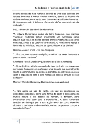 Cidadania e Profissionalidade 2010

de uma sociedade mais humana, através de uma ética baseada em
valores humanos e outros valores naturais, dentro do espírito da
razão e do livre-pensamento, com base nas capacidades humanas.
O Humanismo não é teísta e não aceita visões sobrenaturais da
realidade."

IHEU - Minimum Statement on Humanism

"A palavra Humanismo deriva do latim humanus, que significa
"humano". Podemos definir brevemente um humanista como
alguém cuja visão do mundo confere grande importância aos seres
humanos, à vida e ao valor do ser humano. O Humanismo realça a
liberdade do indivíduo, a razão, as oportunidades e os direitos."

Gaarder, Jostein em O Livro das Religiões

"... Procura, sem recorrer à religião, o melhor nos seres humanos e
para os seres humanos."

Chambers Pocket Dictionary (Dicionário de Bolso Chambers)

"... Uma doutrina, atitude, ou modo de viver centrado nos interesses
ou valores humanos; em particular: uma filosofia que normalmente
rejeita o sobrenatural e dá enfâse à dignidade do indivíduo e ao seu
valor e capacidade para a auto-realização pessoal através do uso
da razão."

Merriam Webster Dictionary (Dicionário Merriam Webster)



"... Um apelo ao uso da razão, em vez de revelações ou
autoridades religiosas, como uma forma de partir à descoberta do
mundo natural e do destino do homem, e, também, para
desenvolver uma base para a moralidade... A ética humanista
também se distingue por a sua acção moral ter como objectivo
alcançar o bem-estar da humanidade, em vez de procurar cumprir a
vontade de Deus."




    3
                             Cristina Sintra, Delfina Ferreira e Margarida Rodrigues
 