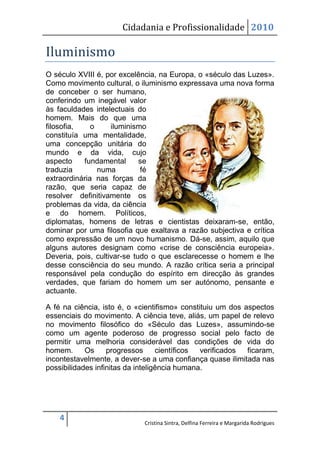 Cidadania e Profissionalidade 2010

Iluminismo
O século XVIII é, por excelência, na Europa, o «século das Luzes».
Como movimento cultural, o iluminismo expressava uma nova forma
de conceber o ser humano,
conferindo um inegável valor
às faculdades intelectuais do
homem. Mais do que uma
filosofia,    o     iluminismo
constituía uma mentalidade,
uma concepção unitária do
mundo e da vida, cujo
aspecto    fundamental       se
traduzia        numa         fé
extraordinária nas forças da
razão, que seria capaz de
resolver definitivamente os
problemas da vida, da ciência
e do homem. Políticos,
diplomatas, homens de letras e cientistas deixaram-se, então,
dominar por uma filosofia que exaltava a razão subjectiva e crítica
como expressão de um novo humanismo. Dá-se, assim, aquilo que
alguns autores designam como «crise de consciência europeia».
Deveria, pois, cultivar-se tudo o que esclarecesse o homem e lhe
desse consciência do seu mundo. A razão crítica seria a principal
responsável pela condução do espírito em direcção às grandes
verdades, que fariam do homem um ser autónomo, pensante e
actuante.

A fé na ciência, isto é, o «cientifismo» constituiu um dos aspectos
essenciais do movimento. A ciência teve, aliás, um papel de relevo
no movimento filosófico do «Século das Luzes», assumindo-se
como um agente poderoso de progresso social pelo facto de
permitir uma melhoria considerável das condições de vida do
homem.      Os     progressos      científicos verificados  ficaram,
incontestavelmente, a dever-se a uma confiança quase ilimitada nas
possibilidades infinitas da inteligência humana.




    4
                             Cristina Sintra, Delfina Ferreira e Margarida Rodrigues
 