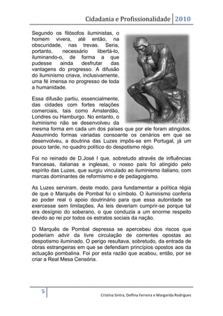 Cidadania e Profissionalidade 2010

Segundo os filósofos iluministas, o
homem vivera, até então, na
obscuridade, nas trevas. Seria,
portanto,    necessário      libertá-lo,
iluminando-o, de forma a que
pudesse     ainda    desfrutar      das
vantagens do progresso. A difusão
do iluminismo criava, inclusivamente,
uma fé imensa no progresso de toda
a humanidade.

Essa difusão partiu, essencialmente,
das cidades com fortes relações
comerciais, tais como Amsterdão,
Londres ou Hamburgo. No entanto, o
iluminismo não se desenvolveu da
mesma forma em cada um dos países que por ele foram atingidos.
Assumindo formas variadas consoante os cenários em que se
desenvolveu, a doutrina das Luzes impôs-se em Portugal, já um
pouco tarde, no quadro político do despotismo régio.

Foi no reinado de D.José I que, sobretudo através de influências
francesas, italianas e inglesas, o nosso país foi atingido pelo
espírito das Luzes, que surgiu vinculado ao iluminismo italiano, com
marcas dominantes de reformismo e de pedagogismo.

As Luzes serviram, deste modo, para fundamentar a política régia
de que o Marquês de Pombal foi o símbolo. O iluminismo conferia
ao poder real o apoio doutrinário para que essa autoridade se
exercesse sem limitações. As leis deveriam cumprir-se porque tal
era desígnio do soberano, o que conduzia a um enorme respeito
devido ao rei por todos os estratos sociais da nação.

O Marquês de Pombal depressa se apercebeu dos riscos que
poderiam advir da livre circulação de correntes opostas ao
despotismo iluminado. O perigo resultava, sobretudo, da entrada de
obras estrangeiras em que se defendiam princípios opostos aos da
actuação pombalina. Foi por esta razão que acabou, então, por se
criar a Real Mesa Censória.




    5
                               Cristina Sintra, Delfina Ferreira e Margarida Rodrigues
 