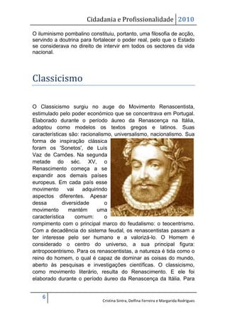 Cidadania e Profissionalidade 2010

O iluminismo pombalino constituiu, portanto, uma filosofia de acção,
servindo a doutrina para fortalecer o poder real, pelo que o Estado
se considerava no direito de intervir em todos os sectores da vida
nacional.




Classicismo

O Classicismo surgiu no auge do Movimento Renascentista,
estimulado pelo poder económico que se concentrava em Portugal.
Elaborado durante o período áureo da Renascença na Itália,
adoptou como modelos os textos gregos e latinos. Suas
características são: racionalismo, universalismo, nacionalismo. Sua
forma de inspiração clássica
foram os 'Sonetos', de Luís
Vaz de Camões. Na segunda
metade do séc. XV, o
Renascimento começa a se
expandir aos demais países
europeus. Em cada país esse
movimento      vai    adquirindo
aspectos diferentes. Apesar
dessa        diversidade       o
movimento       mantém      uma
característica     comum:      o
rompimento com o principal marco do feudalismo: o teocentrismo.
Com a decadência do sistema feudal, os renascentistas passam a
ter interesse pelo ser humano e a valorizá-lo. O Homem é
considerado o centro do universo, a sua principal figura:
antropocentrismo. Para os renascentistas, a natureza é tida como o
reino do homem, o qual é capaz de dominar as coisas do mundo,
aberto às pesquisas e investigações científicas. O classicismo,
como movimento literário, resulta do Renascimento. E ele foi
elaborado durante o período áureo da Renascença da Itália. Para


    6
                             Cristina Sintra, Delfina Ferreira e Margarida Rodrigues
 