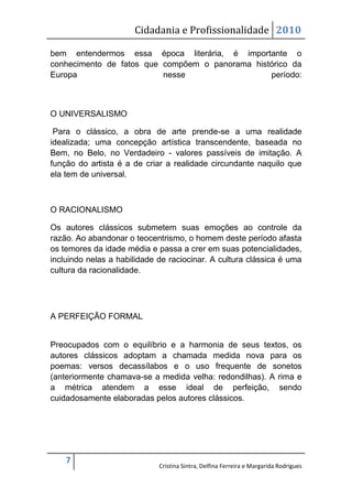 Cidadania e Profissionalidade 2010

bem entendermos essa época literária, é importante o
conhecimento de fatos que compõem o panorama histórico da
Europa                    nesse                  período:



O UNIVERSALISMO

 Para o clássico, a obra de arte prende-se a uma realidade
idealizada; uma concepção artística transcendente, baseada no
Bem, no Belo, no Verdadeiro - valores passíveis de imitação. A
função do artista é a de criar a realidade circundante naquilo que
ela tem de universal.



O RACIONALISMO

Os autores clássicos submetem suas emoções ao controle da
razão. Ao abandonar o teocentrismo, o homem deste período afasta
os temores da idade média e passa a crer em suas potencialidades,
incluindo nelas a habilidade de raciocinar. A cultura clássica é uma
cultura da racionalidade.




A PERFEIÇÃO FORMAL


Preocupados com o equilíbrio e a harmonia de seus textos, os
autores clássicos adoptam a chamada medida nova para os
poemas: versos decassílabos e o uso frequente de sonetos
(anteriormente chamava-se a medida velha: redondilhas). A rima e
a métrica atendem a esse ideal de perfeição, sendo
cuidadosamente elaboradas pelos autores clássicos.




    7
                             Cristina Sintra, Delfina Ferreira e Margarida Rodrigues
 
