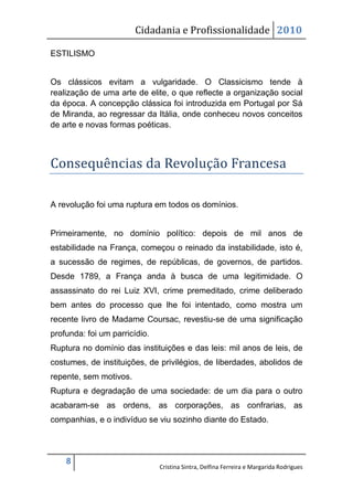 Cidadania e Profissionalidade 2010

ESTILISMO


Os clássicos evitam a vulgaridade. O Classicismo tende à
realização de uma arte de elite, o que reflecte a organização social
da época. A concepção clássica foi introduzida em Portugal por Sá
de Miranda, ao regressar da Itália, onde conheceu novos conceitos
de arte e novas formas poéticas.



Consequências da Revolução Francesa

A revolução foi uma ruptura em todos os domínios.


Primeiramente, no domínio político: depois de mil anos de
estabilidade na França, começou o reinado da instabilidade, isto é,
a sucessão de regimes, de repúblicas, de governos, de partidos.
Desde 1789, a França anda à busca de uma legitimidade. O
assassinato do rei Luiz XVI, crime premeditado, crime deliberado
bem antes do processo que lhe foi intentado, como mostra um
recente livro de Madame Coursac, revestiu-se de uma significação
profunda: foi um parricídio.
Ruptura no domínio das instituições e das leis: mil anos de leis, de
costumes, de instituições, de privilégios, de liberdades, abolidos de
repente, sem motivos.
Ruptura e degradação de uma sociedade: de um dia para o outro
acabaram-se as ordens, as corporações, as confrarias, as
companhias, e o indivíduo se viu sozinho diante do Estado.



    8
                               Cristina Sintra, Delfina Ferreira e Margarida Rodrigues
 