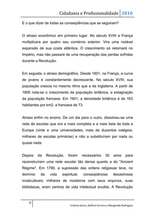 Cidadania e Profissionalidade 2010

E o que dizer de todas as conseqüências que se seguiram?


O atraso econômico em primeiro lugar. No século XVIII a França
multiplicara por quatro seu comércio exterior. Vira uma notável
expansão de sua costa atlântica. O crescimento só retornará no
Império, mas não passará de uma recuperação das perdas sofridas
durante a Revolução.


Em seguida, o atraso demográfico. Desde 1801, na França, a curva
de jovens é constantemente decrescente. No século XVIII, sua
população crescia no mesmo ritmo que a da Inglaterra. A partir de
1800 nota-se o crescimento da população britânica, a estagnação
da população francesa. Em 1901, a densidade britânica é de 163
habitantes por km2, a francesa de 73.


Atraso enfim no ensino. De um dia para o outro, dissolveu-se uma
rede de escolas que era a mais completa e a mais bela de toda a
Europa (vinte e uma universidades, mais de duzentos colégios,
milhares de escolas primárias) e não a substituíram por nada ou
quase nada.


Depois    da    Revolução,    foram      necessários         30      anos      para
reconstruírem uma rede escolar tão densa quanto a do "Ancient
Régime". Em 1790, a supressão das ordens religiosas teve, no
domínio    da     vida    espiritual,     conseqüências             desastrosas
incalculáveis; milhares de mosteiros com seus arquivos, suas
bibliotecas, eram centros de vida intelectual erudita. A Revolução



    9
                               Cristina Sintra, Delfina Ferreira e Margarida Rodrigues
 
