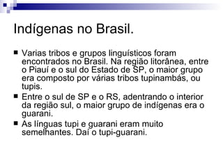 Indígenas no Brasil. Varias tribos e grupos linguísticos foram encontrados no Brasil. Na região litorânea, entre o Piauí e o sul do Estado de SP, o maior grupo era composto por várias tribos tupinambás, ou tupis. Entre o sul de SP e o RS, adentrando o interior da região sul, o maior grupo de indígenas era o guarani. As línguas tupi e guarani eram muito semelhantes. Daí o tupi-guarani. 