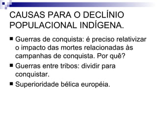 CAUSAS PARA O DECLÍNIO POPULACIONAL INDÍGENA. Guerras de conquista: é preciso relativizar o impacto das mortes relacionadas às campanhas de conquista. Por quê? Guerras entre tribos: dividir para conquistar.  Superioridade bélica européia. 
