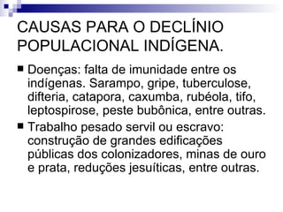 CAUSAS PARA O DECLÍNIO POPULACIONAL INDÍGENA. Doenças: falta de imunidade entre os indígenas. Sarampo, gripe, tuberculose, difteria, catapora, caxumba, rubéola, tifo, leptospirose, peste bubônica, entre outras. Trabalho pesado servil ou escravo: construção de grandes edificações públicas dos colonizadores, minas de ouro e prata, reduções jesuíticas, entre outras. 