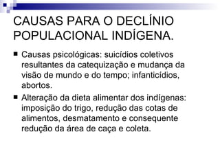 CAUSAS PARA O DECLÍNIO POPULACIONAL INDÍGENA. Causas psicológicas: suicídios coletivos resultantes da catequização e mudança da visão de mundo e do tempo; infanticídios, abortos. Alteração da dieta alimentar dos indígenas: imposição do trigo, redução das cotas de alimentos, desmatamento e consequente redução da área de caça e coleta. 