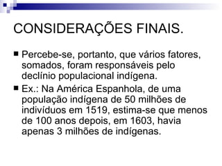 CONSIDERAÇÕES FINAIS. Percebe-se, portanto, que vários fatores, somados, foram responsáveis pelo declínio populacional indígena. Ex.: Na América Espanhola, de uma população indígena de 50 milhões de indivíduos em 1519, estima-se que menos de 100 anos depois, em 1603, havia apenas 3 milhões de indígenas. 