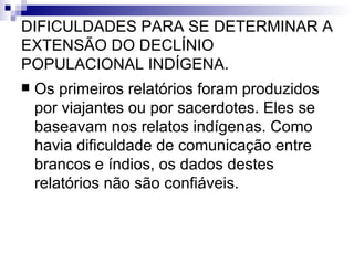 DIFICULDADES PARA SE DETERMINAR A EXTENSÃO DO DECLÍNIO POPULACIONAL INDÍGENA. Os primeiros relatórios foram produzidos por viajantes ou por sacerdotes. Eles se baseavam nos relatos indígenas. Como havia dificuldade de comunicação entre brancos e índios, os dados destes relatórios não são confiáveis. 
