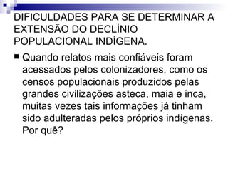DIFICULDADES PARA SE DETERMINAR A EXTENSÃO DO DECLÍNIO POPULACIONAL INDÍGENA. Quando relatos mais confiáveis foram acessados pelos colonizadores, como os censos populacionais produzidos pelas grandes civilizações asteca, maia e inca, muitas vezes tais informações já tinham sido adulteradas pelos próprios indígenas. Por quê? 