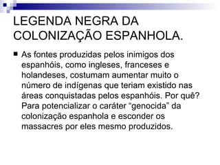 LEGENDA NEGRA DA COLONIZAÇÃO ESPANHOLA. As fontes produzidas pelos inimigos dos espanhóis, como ingleses, franceses e holandeses, costumam aumentar muito o número de indígenas que teriam existido nas áreas conquistadas pelos espanhóis. Por quê? Para potencializar o caráter “genocida” da colonização espanhola e esconder os massacres por eles mesmo produzidos. 
