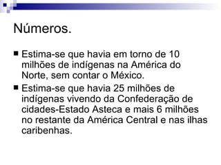 Números. Estima-se que havia em torno de 10 milhões de indígenas na América do Norte, sem contar o México. Estima-se que havia 25 milhões de indígenas vivendo da Confederação de cidades-Estado Asteca e mais 6 milhões no restante da América Central e nas ilhas caribenhas. 