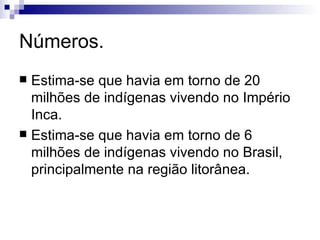 Números. Estima-se que havia em torno de 20 milhões de indígenas vivendo no Império Inca. Estima-se que havia em torno de 6 milhões de indígenas vivendo no Brasil, principalmente na região litorânea. 