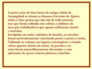 A  pouco mais de duas horas da antiga cidade de  Aurangabad se situam as famosas Cavernas de Ajanta, trinta e duas grutas que não são de todo naturais mas que foram talhadas nas colinas a milhares de anos por trabalhadores que apenas utilizaram cinzéis e martelos. Esculpidas na rocha vulcânica de basalto, os artesãos foram meticulosamente cinzelando pouco a pouco a rocha, Talhando as colunas em lugares estratégicos e criando vários quartos dentro da rocha. As paredes e os tetos foram maravilhosamente decorados e com aplicações de gesso criaram pinturas coloridas. 