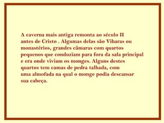 A caverna mais antiga remonta ao século II antes de Cristo . Algumas delas são Viharas ou  monastérios, grandes câmaras com quartos pequenos que conduziam para fora da sala principal e era onde viviam os monges. Alguns destes quartos tem camas de pedra talhada, com  uma almofada na qual o monge podia descansar  sua cabeça.  