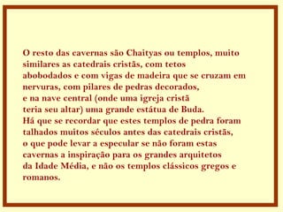 . O resto das cavernas são Chaityas ou templos, muito  similares as catedrais cristãs, com tetos  abobodados e com vigas de madeira que se cruzam em nervuras, com pilares de pedras decorados, e na nave central (onde uma igreja cristã teria seu altar) uma grande estátua de Buda.  Há que se recordar que estes templos de pedra foram talhados muitos séculos antes das catedrais cristãs, o que pode levar a especular se não foram estas  cavernas a inspiração para os grandes arquitetos  da Idade Média, e não os templos clássicos gregos e romanos.  