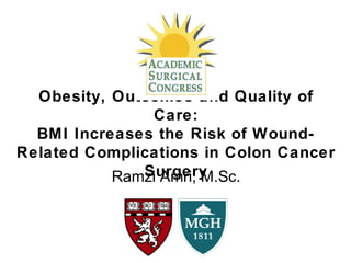 Obesity, Outcomes and Quality of Care:
BMI Increases the Risk of Wound-Related
Complications in Colon Cancer Surgery
Ramzi Amri
Department of General and Gastrointestinal Surgery
Harvard Medical School & Massachusetts General Hospital
8th
Academic Surgical Congress
February 5-7 2013, New Orleans, LA
 