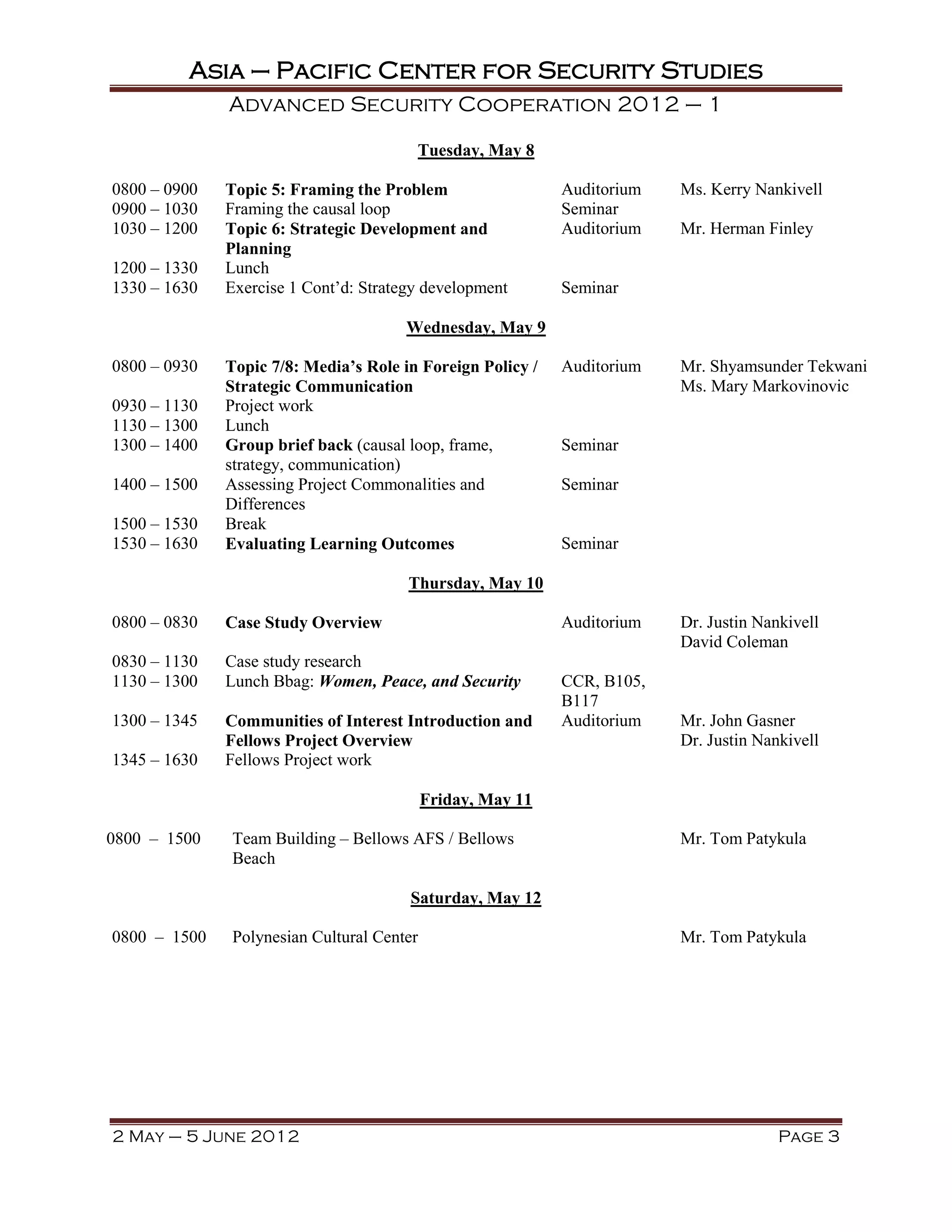 Asia – Pacific Center for Security Studies
              Advanced Security Cooperation 2012 – 1

                                        Tuesday, May 8

0800 – 0900   Topic 5: Framing the Problem                  Auditorium   Ms. Kerry Nankivell
0900 – 1030   Framing the causal loop                       Seminar
1030 – 1200   Topic 6: Strategic Development and            Auditorium   Mr. Herman Finley
              Planning
1200 – 1330   Lunch
1330 – 1630   Exercise 1 Cont’d: Strategy development       Seminar

                                       Wednesday, May 9

0800 – 0930   Topic 7/8: Media’s Role in Foreign Policy /   Auditorium   Mr. Shyamsunder Tekwani
              Strategic Communication                                    Ms. Mary Markovinovic
0930 – 1130   Project work
1130 – 1300   Lunch
1300 – 1400   Group brief back (causal loop, frame,         Seminar
              strategy, communication)
1400 – 1500   Assessing Project Commonalities and           Seminar
              Differences
1500 – 1530   Break
1530 – 1630   Evaluating Learning Outcomes                  Seminar

                                       Thursday, May 10

0800 – 0830   Case Study Overview                           Auditorium   Dr. Justin Nankivell
                                                                         David Coleman
0830 – 1130   Case study research
1130 – 1300   Lunch Bbag: Women, Peace, and Security        CCR, B105,
                                                            B117
1300 – 1345   Communities of Interest Introduction and      Auditorium   Mr. John Gasner
              Fellows Project Overview                                   Dr. Justin Nankivell
1345 – 1630   Fellows Project work

                                           Friday, May 11

0800 – 1500   Team Building – Bellows AFS / Bellows                      Mr. Tom Patykula
              Beach

                                       Saturday, May 12

0800 – 1500   Polynesian Cultural Center                                 Mr. Tom Patykula




2 May – 5 June 2012                                                                    Page 3
 