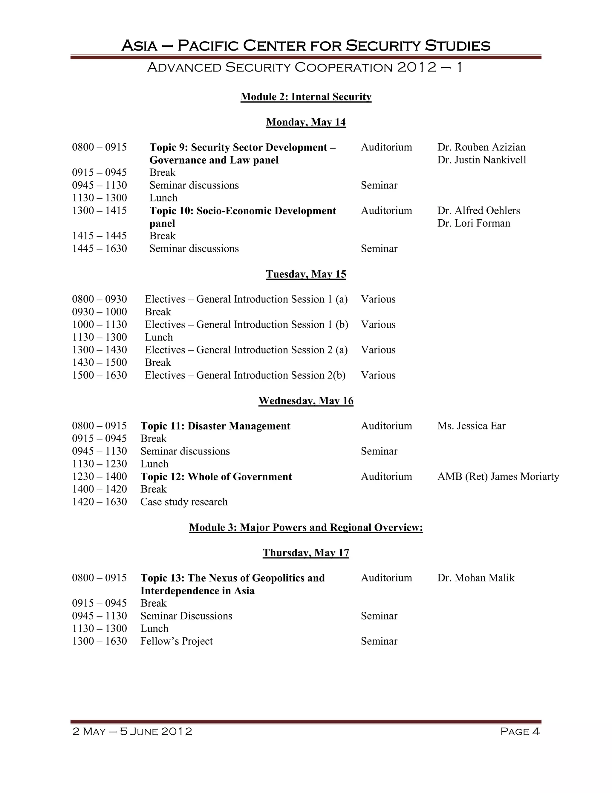Asia – Pacific Center for Security Studies
               Advanced Security Cooperation 2012 – 1

                                   Module 2: Internal Security

                                         Monday, May 14

0800 – 0915    Topic 9: Security Sector Development –          Auditorium   Dr. Rouben Azizian
               Governance and Law panel                                     Dr. Justin Nankivell
0915 – 0945    Break
0945 – 1130    Seminar discussions                             Seminar
1130 – 1300    Lunch
1300 – 1415    Topic 10: Socio-Economic Development            Auditorium   Dr. Alfred Oehlers
               panel                                                        Dr. Lori Forman
1415 – 1445    Break
1445 – 1630    Seminar discussions                             Seminar

                                         Tuesday, May 15

0800 – 0930   Electives – General Introduction Session 1 (a)   Various
0930 – 1000   Break
1000 – 1130   Electives – General Introduction Session 1 (b)   Various
1130 – 1300   Lunch
1300 – 1430   Electives – General Introduction Session 2 (a)   Various
1430 – 1500   Break
1500 – 1630   Electives – General Introduction Session 2(b)    Various

                                       Wednesday, May 16

0800 – 0915   Topic 11: Disaster Management                    Auditorium   Ms. Jessica Ear
0915 – 0945   Break
0945 – 1130   Seminar discussions                              Seminar
1130 – 1230   Lunch
1230 – 1400   Topic 12: Whole of Government                    Auditorium   AMB (Ret) James Moriarty
1400 – 1420   Break
1420 – 1630   Case study research

                       Module 3: Major Powers and Regional Overview:

                                        Thursday, May 17

0800 – 0915   Topic 13: The Nexus of Geopolitics and           Auditorium   Dr. Mohan Malik
              Interdependence in Asia
0915 – 0945   Break
0945 – 1130   Seminar Discussions                              Seminar
1130 – 1300   Lunch
1300 – 1630   Fellow’s Project                                 Seminar




2 May – 5 June 2012                                                                       Page 4
 