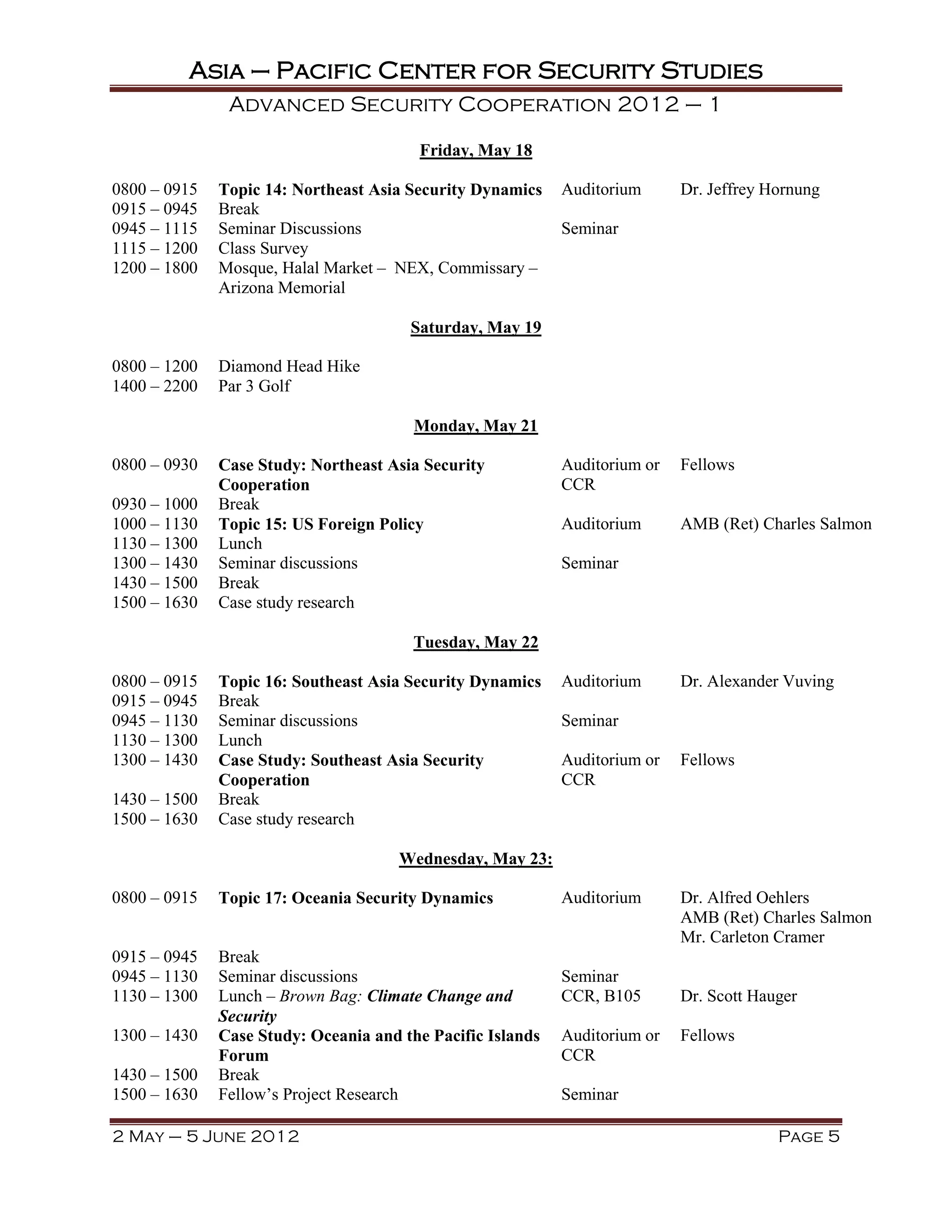 Asia – Pacific Center for Security Studies
               Advanced Security Cooperation 2012 – 1

                                        Friday, May 18

0800 – 0915   Topic 14: Northeast Asia Security Dynamics    Auditorium      Dr. Jeffrey Hornung
0915 – 0945   Break
0945 – 1115   Seminar Discussions                           Seminar
1115 – 1200   Class Survey
1200 – 1800   Mosque, Halal Market – NEX, Commissary –
              Arizona Memorial

                                       Saturday, May 19

0800 – 1200   Diamond Head Hike
1400 – 2200   Par 3 Golf

                                        Monday, May 21

0800 – 0930   Case Study: Northeast Asia Security           Auditorium or   Fellows
              Cooperation                                   CCR
0930 – 1000   Break
1000 – 1130   Topic 15: US Foreign Policy                   Auditorium      AMB (Ret) Charles Salmon
1130 – 1300   Lunch
1300 – 1430   Seminar discussions                           Seminar
1430 – 1500   Break
1500 – 1630   Case study research

                                        Tuesday, May 22

0800 – 0915   Topic 16: Southeast Asia Security Dynamics    Auditorium      Dr. Alexander Vuving
0915 – 0945   Break
0945 – 1130   Seminar discussions                           Seminar
1130 – 1300   Lunch
1300 – 1430   Case Study: Southeast Asia Security           Auditorium or   Fellows
              Cooperation                                   CCR
1430 – 1500   Break
1500 – 1630   Case study research

                                      Wednesday, May 23:

0800 – 0915   Topic 17: Oceania Security Dynamics           Auditorium      Dr. Alfred Oehlers
                                                                            AMB (Ret) Charles Salmon
                                                                            Mr. Carleton Cramer
0915 – 0945   Break
0945 – 1130   Seminar discussions                           Seminar
1130 – 1300   Lunch – Brown Bag: Climate Change and         CCR, B105       Dr. Scott Hauger
              Security
1300 – 1430   Case Study: Oceania and the Pacific Islands   Auditorium or   Fellows
              Forum                                         CCR
1430 – 1500   Break
1500 – 1630   Fellow’s Project Research                     Seminar

2 May – 5 June 2012                                                                      Page 5
 
