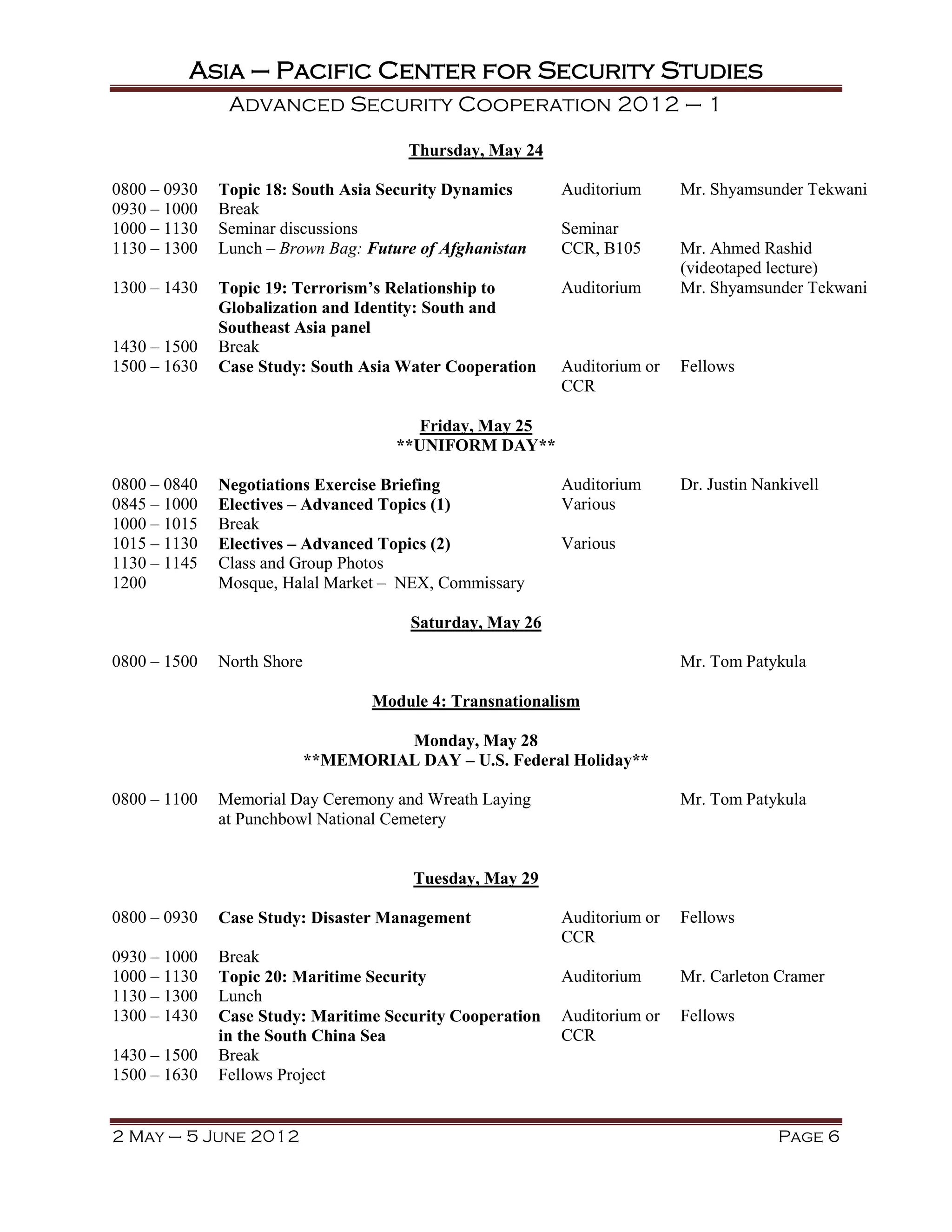 Asia – Pacific Center for Security Studies
               Advanced Security Cooperation 2012 – 1

                                       Thursday, May 24

0800 – 0930   Topic 18: South Asia Security Dynamics       Auditorium      Mr. Shyamsunder Tekwani
0930 – 1000   Break
1000 – 1130   Seminar discussions                          Seminar
1130 – 1300   Lunch – Brown Bag: Future of Afghanistan     CCR, B105       Mr. Ahmed Rashid
                                                                           (videotaped lecture)
1300 – 1430   Topic 19: Terrorism’s Relationship to        Auditorium      Mr. Shyamsunder Tekwani
              Globalization and Identity: South and
              Southeast Asia panel
1430 – 1500   Break
1500 – 1630   Case Study: South Asia Water Cooperation     Auditorium or   Fellows
                                                           CCR

                                         Friday, May 25
                                      **UNIFORM DAY**

0800 – 0840   Negotiations Exercise Briefing               Auditorium      Dr. Justin Nankivell
0845 – 1000   Electives – Advanced Topics (1)              Various
1000 – 1015   Break
1015 – 1130   Electives – Advanced Topics (2)              Various
1130 – 1145   Class and Group Photos
1200          Mosque, Halal Market – NEX, Commissary

                                        Saturday, May 26

0800 – 1500   North Shore                                                  Mr. Tom Patykula

                                   Module 4: Transnationalism

                                     Monday, May 28
                            **MEMORIAL DAY – U.S. Federal Holiday**

0800 – 1100   Memorial Day Ceremony and Wreath Laying                      Mr. Tom Patykula
              at Punchbowl National Cemetery


                                        Tuesday, May 29

0800 – 0930   Case Study: Disaster Management              Auditorium or   Fellows
                                                           CCR
0930 – 1000   Break
1000 – 1130   Topic 20: Maritime Security                  Auditorium      Mr. Carleton Cramer
1130 – 1300   Lunch
1300 – 1430   Case Study: Maritime Security Cooperation    Auditorium or   Fellows
              in the South China Sea                       CCR
1430 – 1500   Break
1500 – 1630   Fellows Project


2 May – 5 June 2012                                                                      Page 6
 