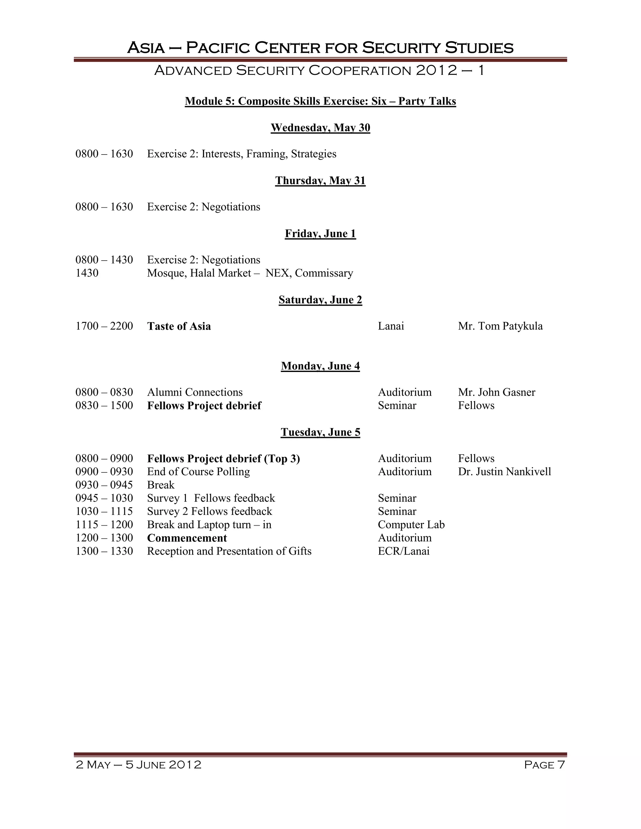 Asia – Pacific Center for Security Studies
               Advanced Security Cooperation 2012 – 1

                      Module 5: Composite Skills Exercise: Six – Party Talks

                                         Wednesday, May 30

0800 – 1630   Exercise 2: Interests, Framing, Strategies

                                          Thursday, May 31

0800 – 1630   Exercise 2: Negotiations

                                            Friday, June 1

0800 – 1430   Exercise 2: Negotiations
1430          Mosque, Halal Market – NEX, Commissary

                                           Saturday, June 2

1700 – 2200   Taste of Asia                                   Lanai            Mr. Tom Patykula


                                           Monday, June 4

0800 – 0830   Alumni Connections                              Auditorium       Mr. John Gasner
0830 – 1500   Fellows Project debrief                         Seminar          Fellows

                                           Tuesday, June 5

0800 – 0900   Fellows Project debrief (Top 3)                 Auditorium       Fellows
0900 – 0930   End of Course Polling                           Auditorium       Dr. Justin Nankivell
0930 – 0945   Break
0945 – 1030   Survey 1 Fellows feedback                       Seminar
1030 – 1115   Survey 2 Fellows feedback                       Seminar
1115 – 1200   Break and Laptop turn – in                      Computer Lab
1200 – 1300   Commencement                                    Auditorium
1300 – 1330   Reception and Presentation of Gifts             ECR/Lanai




2 May – 5 June 2012                                                                          Page 7
 