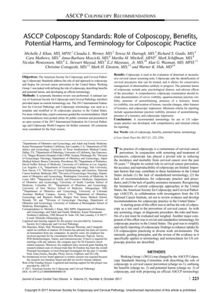 ASCCP Colposcopy Standards: Role of Colposcopy, Benefits,
Potential Harms, and Terminology for Colposcopic Practice
Michelle J. Khan, MD, MPH,1
Claudia L. Werner, MD,2
Teresa M. Darragh, MD,3
Richard S. Guido, MD,4
Cara Mathews, MD,5
Anna-Barbara Moscicki, MD,6
Martha M. Mitchell, ARNP,7
Mark Schiffman, MD,8
Nicolas Wentzensen, MD,8
L. Stewart Massad, MD,9
E.J. Mayeaux, Jr, MD,10
Alan G. Waxman, MD, MPH,11
Christine Conageski, MD,12
Mark H. Einstein, MD,13
and Warner K. Huh, MD14
Objectives: The American Society for Colposcopy and Cervical Pathol-
ogy Colposcopy Standards address the role of and approach to colposcopy
and biopsy for cervical cancer prevention in the United States. Working
Group 1 was tasked with defining the role of colposcopy, describing benefits
and potential harms, and developing an official terminology.
Methods: A systematic literature review was performed. A national sur-
vey of American Society for Colposcopy and Cervical Pathology members
provided input on current terminology use. The 2011 International Federa-
tion for Cervical Pathology and Colposcopy terminology was used as a
template and modified to fit colposcopic practice in the United States.
For areas without data, expert consensus guided the recommendation. Draft
recommendations were posted online for public comment and presented at
an open session of the 2017 International Federation for Cervical Pathol-
ogy and Colposcopy World Congress for further comment. All comments
were considered for the final version.
Results: Colposcopy is used in the evaluation of abnormal or inconclu-
sive cervical cancer screening tests. Colposcopy aids the identification of
cervical precancers that can be treated, and it allows for conservative
management of abnormalities unlikely to progress. The potential harms
of colposcopy include pain, psychological distress, and adverse effects
of the procedure. A comprehensive colposcopy examination should in-
clude documentation of cervix visibility, squamocolumnar junction visi-
bility, presence of acetowhitening, presence of a lesion(s), lesion
(s) visibility, size and location of lesions, vascular changes, other features
of lesion(s), and colposcopic impression. Minimum criteria for reporting
include squamocolumnar junction visibility, presence of acetowhitening,
presence of a lesion(s), and colposcopic impression.
Conclusions: A recommended terminology for use in US colpo-
scopic practice was developed, with comprehensive and minimal criteria
for reporting.
Key Words: role of colposcopy, benefits, potential harms, terminology
(J Low Genit Tract Dis 2017;21: 223–229)
The practice of colposcopy is a cornerstone of cervical cancer
prevention. In conjunction with screening and treatment of
precancers, colposcopy has played a pivotal role in reducing
the incidence and mortality from cervical cancer over the past
50 years.1,2
Despite its central role in cervical cancer prevention,
the accuracy and reproducibility of colposcopy are limited. Impor-
tant factors that may contribute to these limitations in the United
States include (1) the lack of standardized terminology, (2) the
lack of recommendations for colposcopy practice and proce-
dures, and (3) the lack of quality assurance measures. Recognizing
the limitations of current colposcopy approaches in the United
States, the American Society for Colposcopy and Cervical Pathol-
ogy (ASCCP), in collaboration with investigators from the US
National Cancer Institute, set out to review evidence and develop
recommendations for colposcopy practice in the United States.3
A starting point of this effort was to define the role of colpos-
copy as a test used in the prevention of cervical cancer. As with
any screening, triage, or diagnostic procedure, the risks and bene-
fits of a test must be evaluated and weighed. Another major com-
ponent of this effort was to revisit and standardize terminology for
colposcopy practice in the United States. The goal was to simplify
and clarify reporting of colposcopic findings to enhance uptake by
US colposcopists practicing in diverse work environments. The
rationale, guiding principles, and the review of the evidence as it
specifically applies to terminology and nomenclature for US col-
poscopy practice are described.
METHODS
Working Group 1 (WG1) was charged by the ASCCP Colpos-
copy Standards Steering Committee with describing the role of
colposcopy in cervical cancer prevention (charge no.1), outlining
the benefits (charge no. 2) and potential harms (charge no. 3) of
colposcopy, and with proposing an official ASCCP terminology
1
Departments of Obstetrics and Gynecology, and Adult and Family Medicine,
Kaiser Permanente Northern California, San Leandro, CA; 2
Department of Ob-
stetrics and Gynecology, University of Texas Southwestern Medical Center,
Dallas, TX; 3
Department of Pathology, University of California, San Francisco,
CA; 4
Magee Women's Hospital of the UPMC System, Pittsburgh, PA; 5
Division
of Gynecologic Oncology, Department of Obstetrics and Gynecology, Alpert
Medical School, Brown University, Providence, RI; 6
Department of Pediatrics,
David Geffen School of Medicine, University of California at Los Angeles,
Los Angeles, CA; 7
Department of Gynecologic Oncology, Yale University,
New Haven, CT; 8
Division of Cancer Epidemiology and Genetics, National
Cancer Institute, Bethesda, MD; 9
Division of Gynecologic Oncology, Depart-
ment of Obstetrics and Gynecology, Washington University of Medicine, St
Louis, MO; 10
Department of Family and Preventive Medicine, Department
of Obstetrics and Gynecology, University of South Carolina School of
Medicine, Columbia, SC; 11
Department of Obstetrics and Gynecology,
University of New Mexico School of Medicine, Albuquerque, NM;
12
Department of Obstetrics and Gynecology, University of Colorado
Anschutz Medical Campus, Aurora, CO; 13
Department of Obstetrics,
Gynecology and Women's Health, Rutgers New Jersey Medical School,
Newark, NJ; and 14
Division of Gynecologic Oncology, Department of
Obstetrics and Gynecology, University of Alabama at Birmingham School of
Medicine, Birmingham, AL
Correspondence to: Michelle J. Khan, MD, MPH, Departments of Obstetrics
and Gynecology, and Adult and Family Medicine, Kaiser Permanente
Northern California, 2500 Merced St. Suite 320, San Leandro, CA 94577.
E-mail: Michelle.J.Khan@kp.org
Logistical and meeting support for this project was provided by American
Society for Colposcopy and Cervical Pathology.
Drs Mayeaux, Khan, Huh, Wentzensen, Massad, Waxman, and Conageski
report no conflicts of interest. Dr Einstein has advised, but does not receive
an honorarium from any companies. In specific cases, his employer has
received payment for his consultation from Photocure, Papivax, Inovio,
PDS Biotechnologies, Natera, and Immunovaccine. If travel is required for
meetings with any industry, the company pays for Dr Einstein's travel-
related expenses. Moreover, his employers have received grant funding for
research-related costs of clinical trials that Dr Einstein has been the overall
Principal Investigator or local Principal Investigator for the past 12 months
from Astra Zeneca, Baxalta, Pfizer, Inovio, Fujiboro, and Eli Lilly.
No institutional review board approval or written consent was required because
the research was literature based and did not involve human subjects.
Role of the Funding Source: Logistical and meeting support for this project was
provided by ASCCP.
© 2017, American Society for Colposcopy and Cervical Pathology
DOI: 10.1097/LGT.0000000000000338
ASCCP COLPOSCOPY RECOMMENDATIONS
Journal of Lower Genital Tract Disease • Volume 21, Number 4, October 2017 223
Copyright © 2017 American Society for Colposcopy and Cervical Pathology. Unauthorized reproduction of this article is prohibited.
 