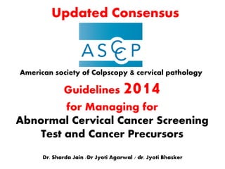 Guidelines 2014
for Managing for
Abnormal Cervical Cancer Screening
Test and Cancer Precursors
Dr. Sharda Jain /Dr Jyoti Agarwal / dr. Jyoti Bhasker
American society of Colpscopy & cervical pathology
Updated Consensus
 