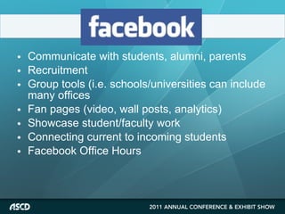 Communicate with students, alumni, parents Recruitment Group tools (i.e. schools/universities can include many offices Fan pages (video, wall posts, analytics) Showcase student/faculty work Connecting current to incoming students Facebook Office Hours 