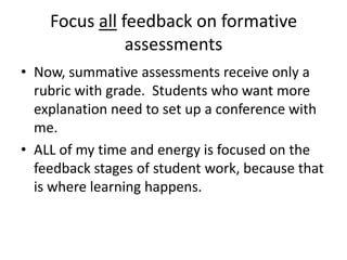 Focus all feedback on formative
               assessments
• Now, summative assessments receive only a
  rubric with grade. Students who want more
  explanation need to set up a conference with
  me.
• ALL of my time and energy is focused on the
  feedback stages of student work, because that
  is where learning happens.
 