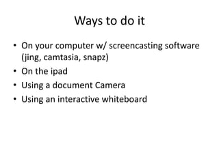 Ways to do it
• On your computer w/ screencasting software
  (jing, camtasia, snapz)
• On the ipad
• Using a document Camera
• Using an interactive whiteboard
 
