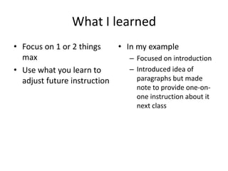 What I learned
• Focus on 1 or 2 things    • In my example
  max                          – Focused on introduction
• Use what you learn to        – Introduced idea of
  adjust future instruction      paragraphs but made
                                  note to provide one-on-
                                  one instruction about it
                                  next class
 