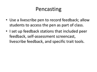 Pencasting
• Use a livescribe pen to record feedback; allow
  students to access the pen as part of class.
• I set up feedback stations that included peer
  feedback, self-assessment screencast,
  livescribe feedback, and specific trait tools.
 