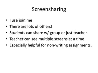 Screensharing
•   I use join.me
•   There are lots of others!
•   Students can share w/ group or just teacher
•   Teacher can see multiple screens at a time
•   Especially helpful for non-writing assignments.
 