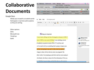 Collaborative
Documents
Google Docs
     Allows you to watch as students write
     Participate in real time with students
     as they are writing



     Other options:
     Zoho
     Microsoft Live
     ThinkFree
     Ipads
 