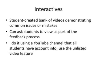 Interactives
• Student-created bank of videos demonstrating
  common issues or mistakes
• Can ask students to view as part of the
  feedback process
• I do it using a YouTube channel that all
  students have account info; use the unlisted
  video feature
 