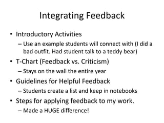 Integrating Feedback
• Introductory Activities
  – Use an example students will connect with (I did a
    bad outfit. Had student talk to a teddy bear)
• T-Chart (Feedback vs. Criticism)
  – Stays on the wall the entire year
• Guidelines for Helpful Feedback
  – Students create a list and keep in notebooks
• Steps for applying feedback to my work.
  – Made a HUGE difference!
 