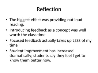 Reflection
• The biggest effect was providing out loud
  reading.
• Introducing feedback as a concept was well
  worth the class time
• Focused feedback actually takes up LESS of my
  time
• Student improvement has increased
  dramatically; students say they feel I get to
  know them better now.
 