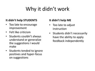 Why it didn’t work
It didn’t help STUDENTS         It didn’t help ME
• Too late to encourage         • Too late to adjust
    improvement                     instruction
• Felt like criticism           • Students didn’t necessarily
• Students couldn’t always          have the ability to apply
    understand or generalize        feedback independently
    the suggestions I would
    make
• Students tended to ignore
    positives and hyper-focus
    on suggestions
 