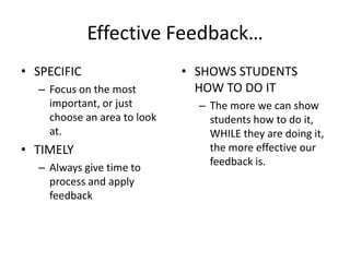 Effective Feedback…
• SPECIFIC                   • SHOWS STUDENTS
  – Focus on the most          HOW TO DO IT
    important, or just         – The more we can show
    choose an area to look       students how to do it,
    at.                          WHILE they are doing it,
• TIMELY                         the more effective our
                                 feedback is.
  – Always give time to
    process and apply
    feedback
 