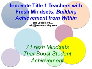 Innovate Title 1 Teachers with
Fresh Mindsets: Building
Achievement from Within
Eric Jensen, Ph.D.
eric@jensenlearning.com
7 Fresh Mindsets
That Boost Student
Achievement
 