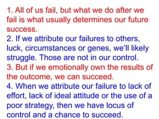 1. All of us fail, but what we do after we
fail is what usually determines our future
success.
2. If we attribute our failures to others,
luck, circumstances or genes, we’ll likely
struggle. Those are not in our control.
3. But if we emotionally own the results of
the outcome, we can succeed.
4. When we attribute our failure to lack of
effort, lack of ideal attitude or the use of a
poor strategy, then we have locus of
control and a chance to succeed.
 