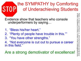 the SYMPATHY by Comforting
of Underachieving Students
Evidence show that teachers who console
underperformers by saying…
1.  “Bless his/her heart.”
2.  “Plenty of people have trouble in this.””
3.  “You have other strengths.”
4.  “Not everyone is cut out to pursue a career
in this field.”
Are a strong demotivator of excellence!
Rattan,A.Good,C.andDweck,C.,(2012)NotEveryoneCanBeGood
atMath.Unpublished(inreview).Contact:e-mail:arattan@stanford.edu.
 