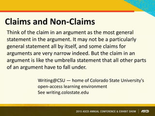 Claims and Non-Claims
Think of the claim in an argument as the most general
statement in the argument. It may not be a particularly
general statement all by itself, and some claims for
arguments are very narrow indeed. But the claim in an
argument is like the umbrella statement that all other parts
of an argument have to fall under.
Writing@CSU — home of Colorado State University's
open-access learning environment
See writing.colostate.edu
 